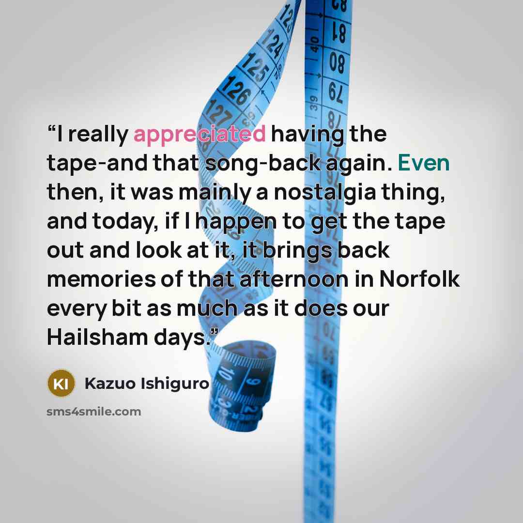 “I really appreciated having the tape-and that song-back again. Even then, it was mainly a nostalgia thing, and today, if I happen to get the tape out and look at it, it brings back memories of that afternoon in Norfolk every bit as much as it does our Hailsham days.” quote by Kazuo Ishiguro