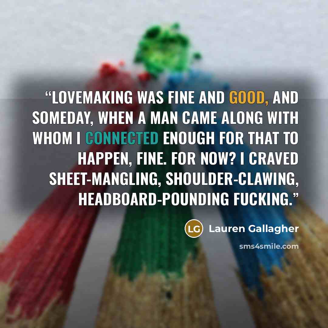 “Lovemaking was fine and good, and someday, when a man came along with whom I connected enough for that to happen, fine. For now? I craved sheet-mangling, shoulder-clawing, headboard-pounding fucking.” quote by Lauren Gallagher