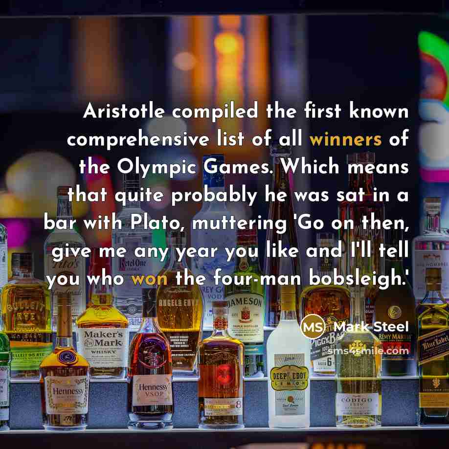 “Aristotle compiled the first known comprehensive list of all winners of the Olympic Games. Which means that quite probably he was sat in a bar with Plato, muttering 'Go on then, give me any year you like and I'll tell you who won the four-man bobsleigh.'” quote by Mark Steel