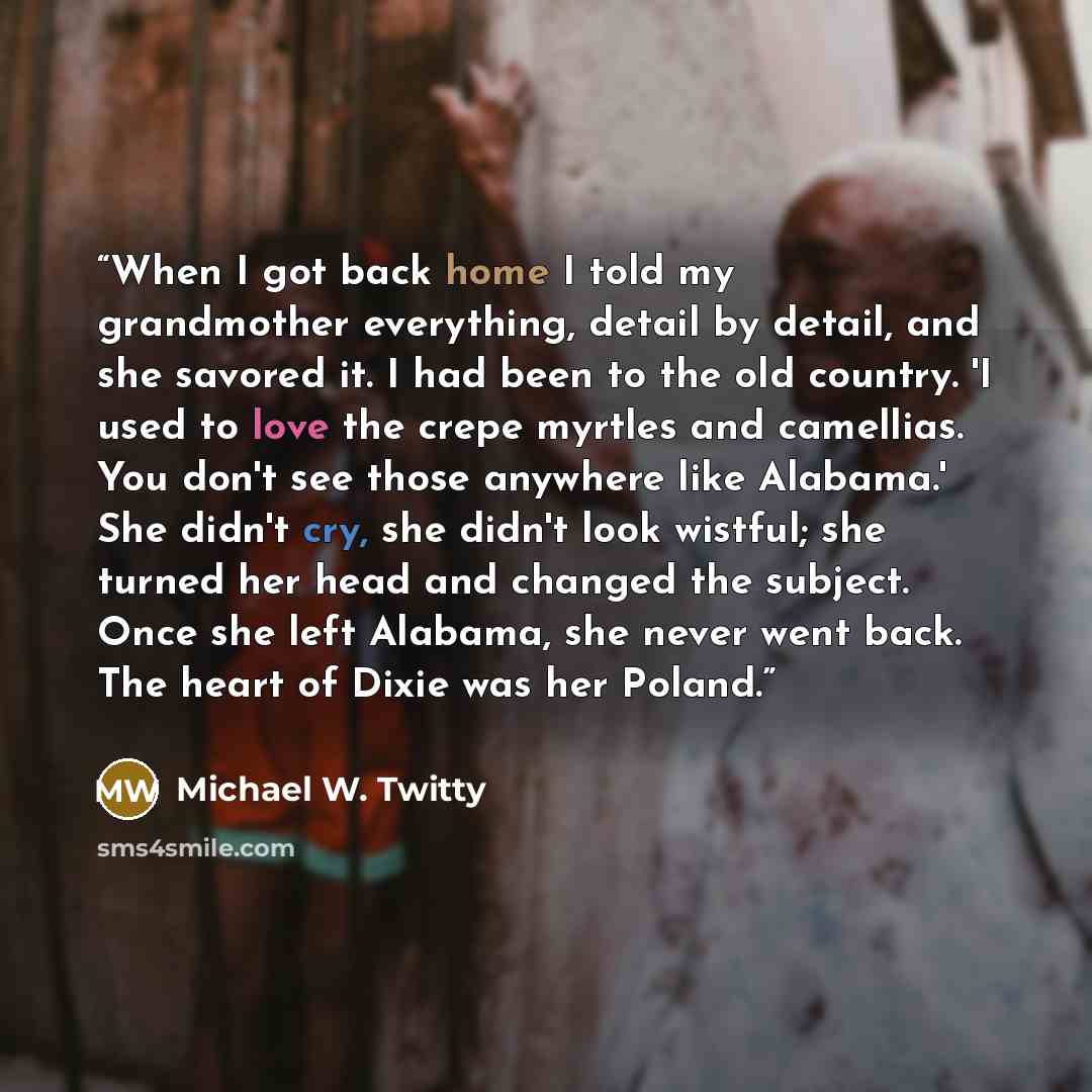 “When I got back home I told my grandmother everything, detail by detail, and she savored it. I had been to the old country. 'I used to love the crepe myrtles and camellias. You don't see those anywhere like Alabama.' She didn't cry, she didn't look wistful; she turned her head and changed the…” quote by Michael W. Twitty
