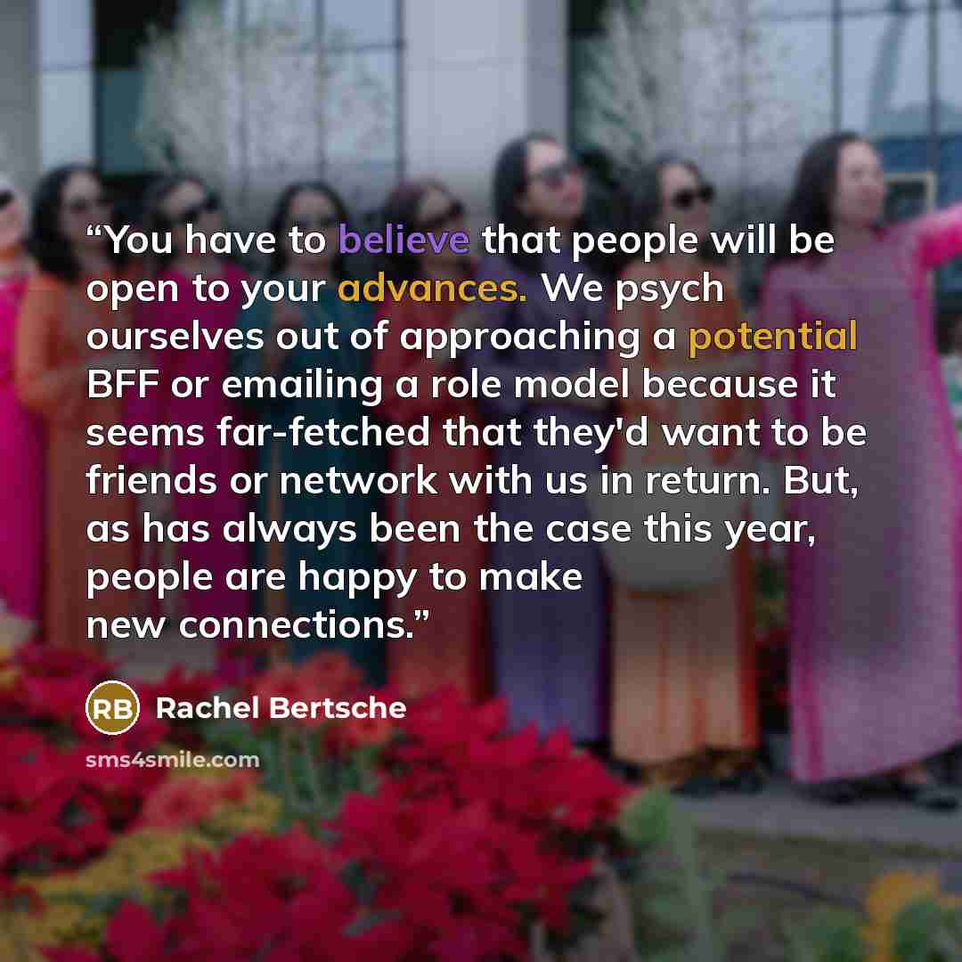 “You have to believe that people will be open to your advances. We psych ourselves out of approaching a potential BFF or emailing a role model because it seems far-fetched that they'd want to be friends or network with us in return. But, as has always been the case this year, people are happy to…” quote by Rachel Bertsche