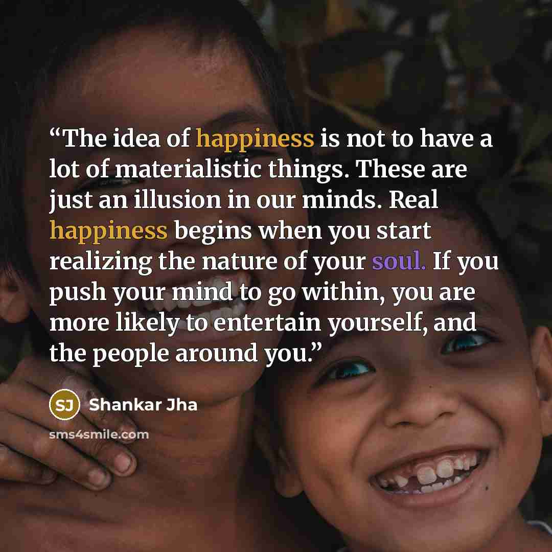 “The idea of happiness is not to have a lot of materialistic things. These are just an illusion in our minds. Real happiness begins when you start realizing the nature of your soul. If you push your mind to go within, you are more likely to entertain yourself, and the people around you.” quote by Shankar Jha