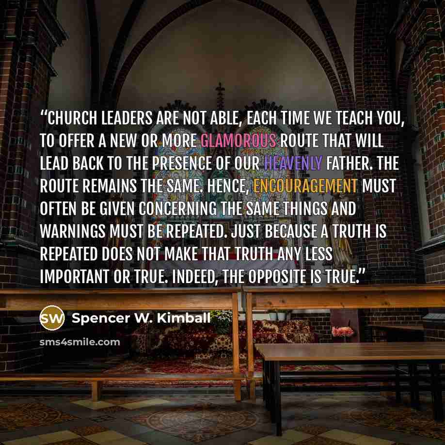 “Church leaders are not able, each time we teach you, to offer a new or more glamorous route that will lead back to the presence of our Heavenly Father. The route remains the same. Hence, encouragement must often be given concerning the same things and warnings must be repeated. Just because a…” quote by Spencer W. Kimball