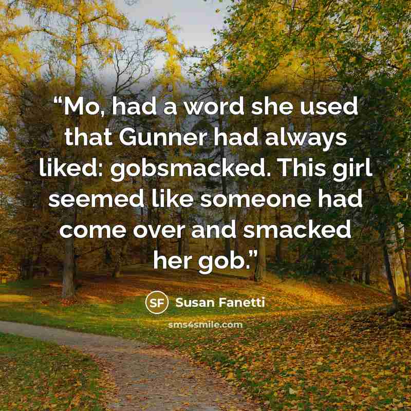 “Mo, had a word she used that Gunner had always liked: gobsmacked. This girl seemed like someone had come over and smacked her gob.” quote by Susan Fanetti