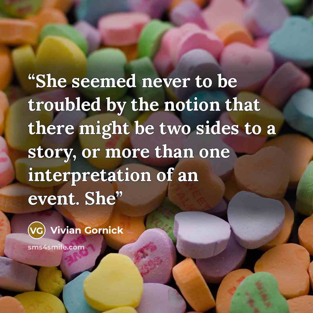 “She seemed never to be troubled by the notion that there might be two sides to a story, or more than one interpretation of an event. She” quote by Vivian Gornick