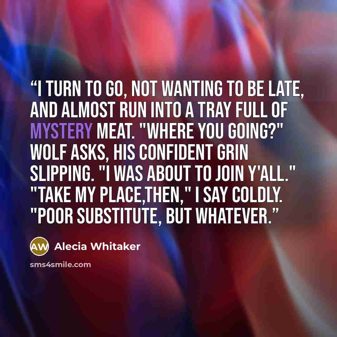 “I turn to go, not wanting to be late, and almost run into a tray full of mystery meat. "Where you going?" Wolf asks, his confident grin slipping. "I was about to join y'all." "Take my place,then," I say coldly. "Poor substitute, but whatever.” quote by Alecia Whitaker