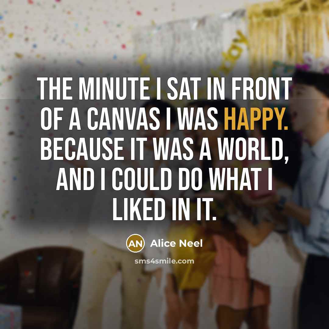 “The minute I sat in front of a canvas I was happy. Because it was a world, and I could do what I liked in it.” quote by Alice Neel