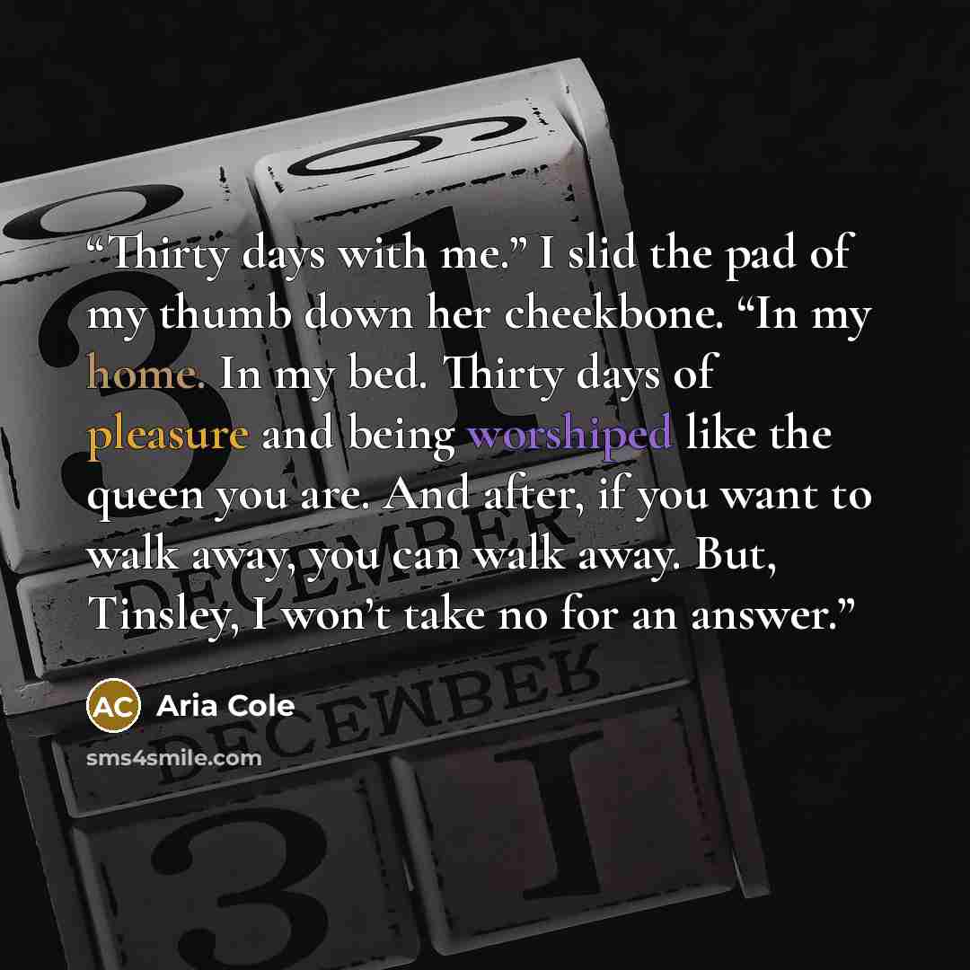 “Thirty days with me.” I slid the pad of my thumb down her cheekbone. “In my home. In my bed. Thirty days of pleasure and being worshiped like the queen you are. And after, if you want to walk away, you can walk away. But, Tinsley, I won’t take no for an answer.” quote by Aria Cole