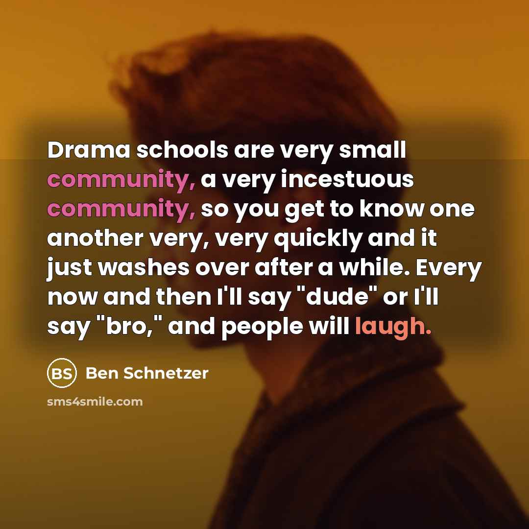“Drama schools are very small community, a very incestuous community, so you get to know one another very, very quickly and it just washes over after a while. Every now and then I'll say "dude" or I'll say "bro," and people will laugh.” quote by Ben Schnetzer