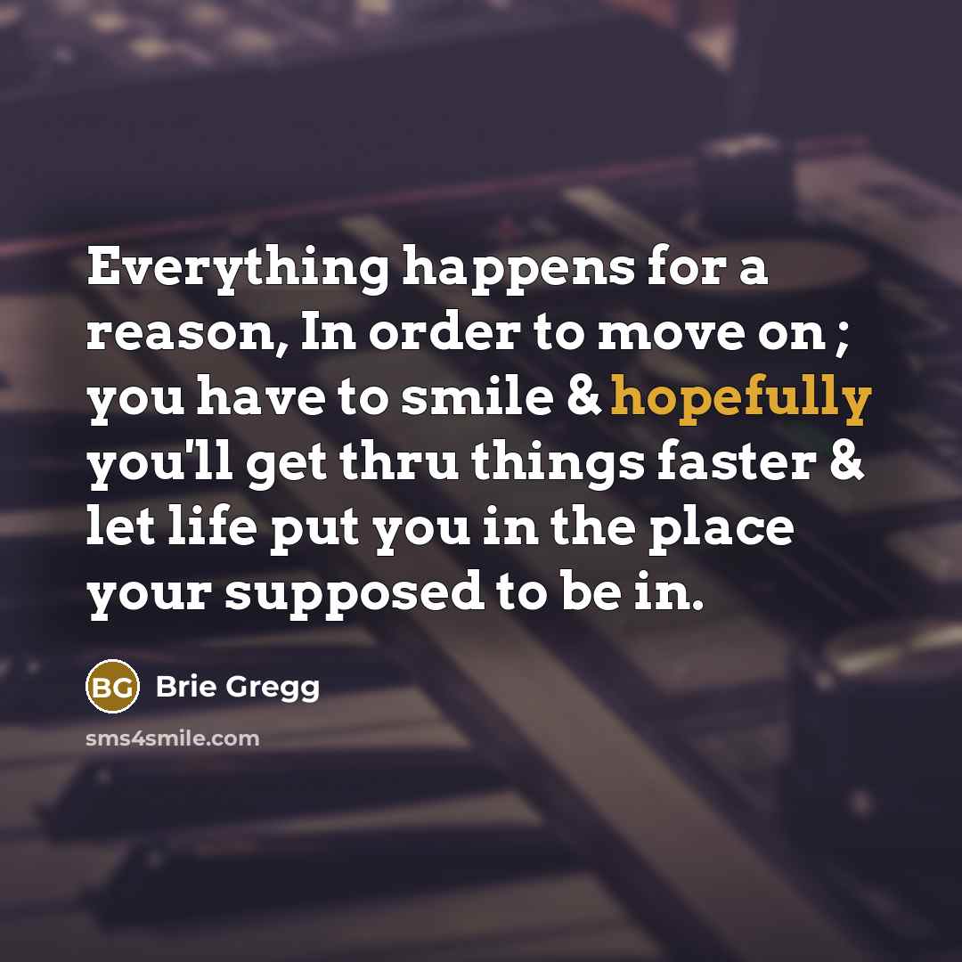 “Everything happens for a reason, In order to move on ; you have to smile & hopefully you'll get thru things faster & let life put you in the place your supposed to be in.” quote by Brie Gregg