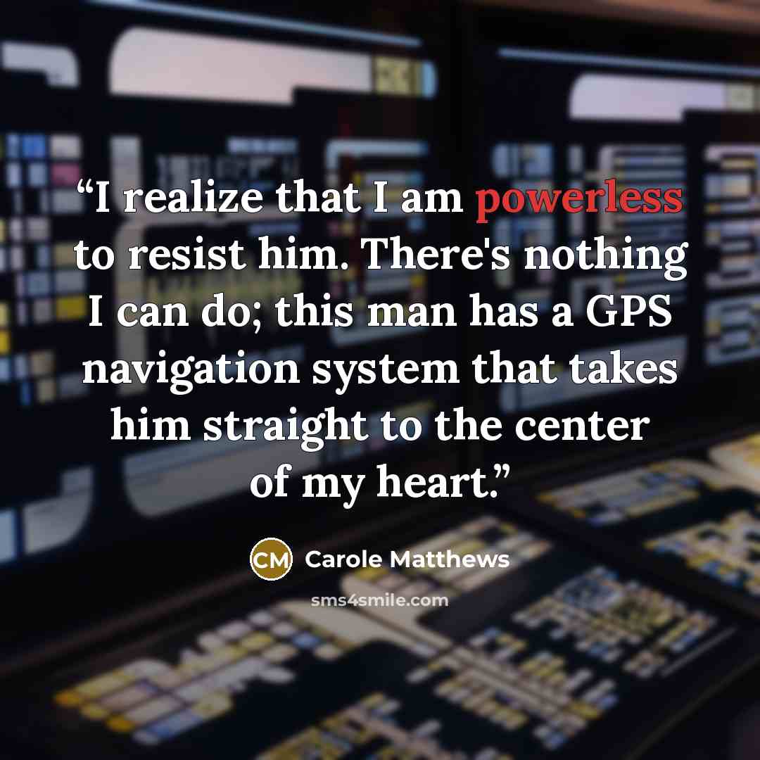 “I realize that I am powerless to resist him. There's nothing I can do; this man has a GPS navigation system that takes him straight to the center of my heart.” quote by Carole Matthews