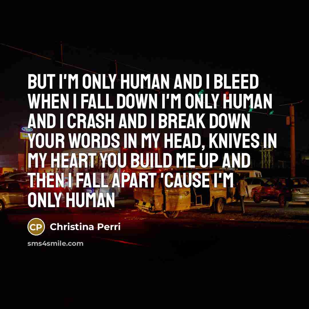 “But I'm only human And I bleed when I fall down I'm only human And I crash and I break down Your words in my head, knives in my heart You build me up and then I fall apart 'Cause I'm only human” quote by Christina Perri
