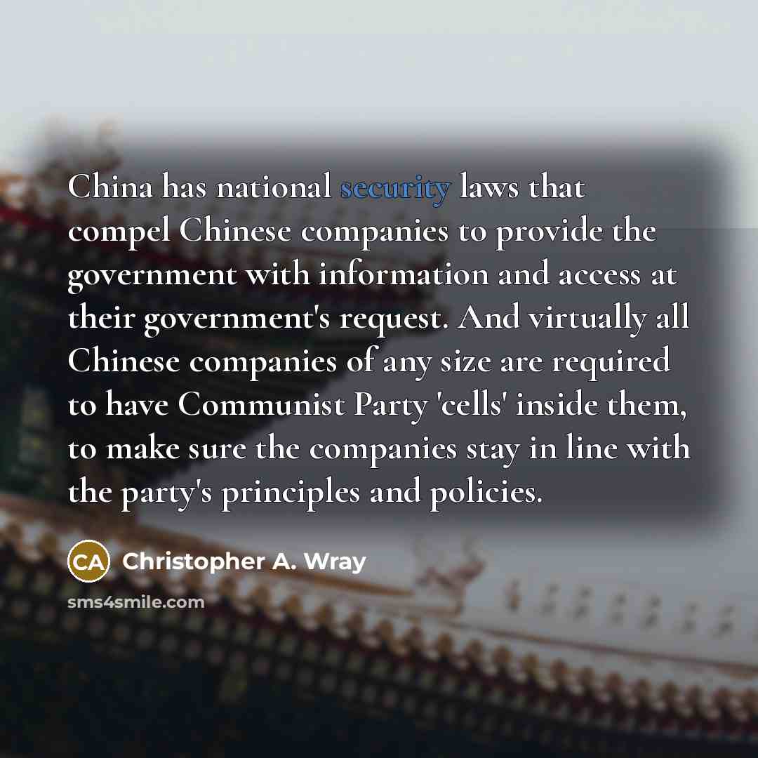 “China has national security laws that compel Chinese companies to provide the government with information and access at their government's request. And virtually all Chinese companies of any size are required to have Communist Party 'cells' inside them, to make sure the companies stay in line with…” quote by Christopher A. Wray