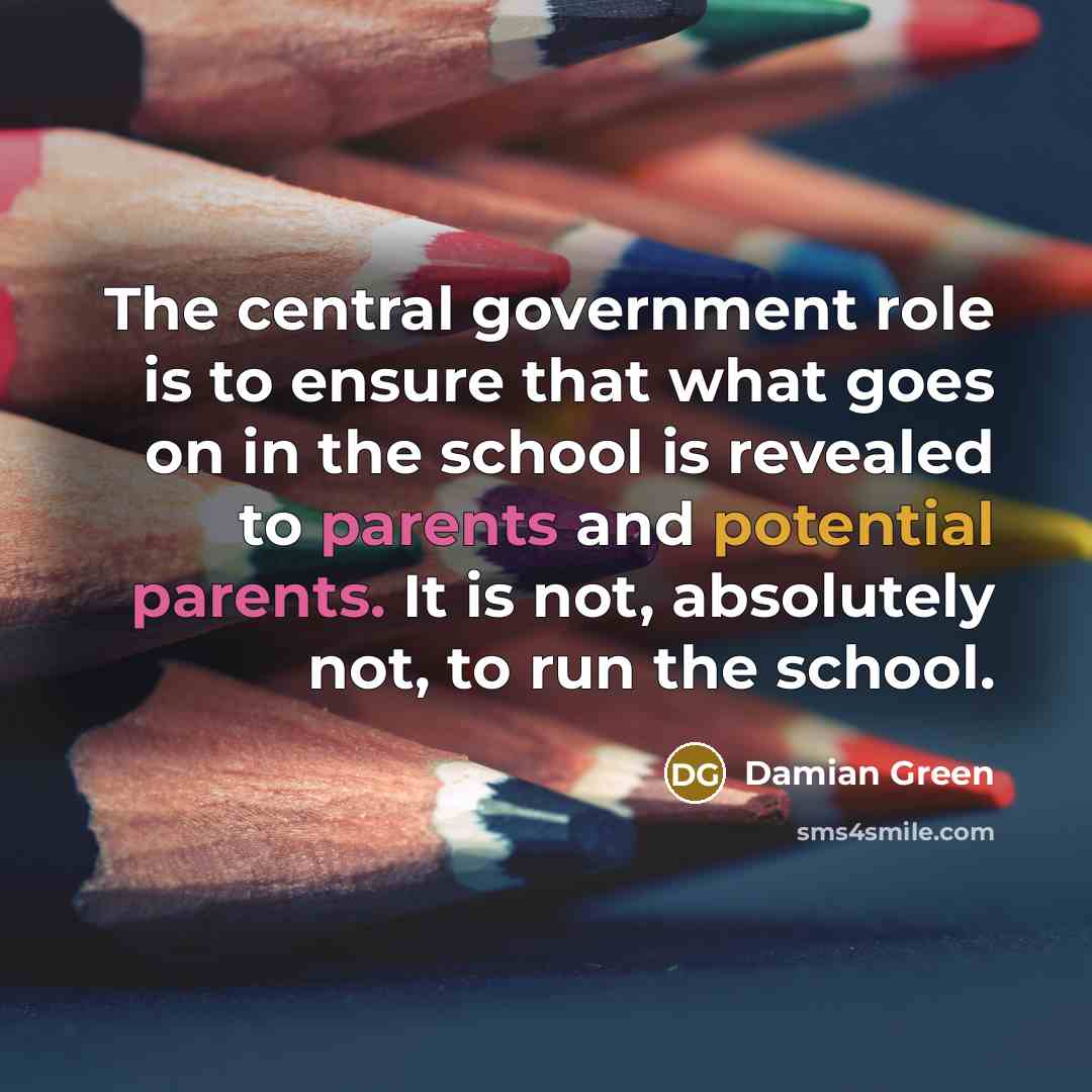 “The central government role is to ensure that what goes on in the school is revealed to parents and potential parents. It is not, absolutely not, to run the school.” quote by Damian Green