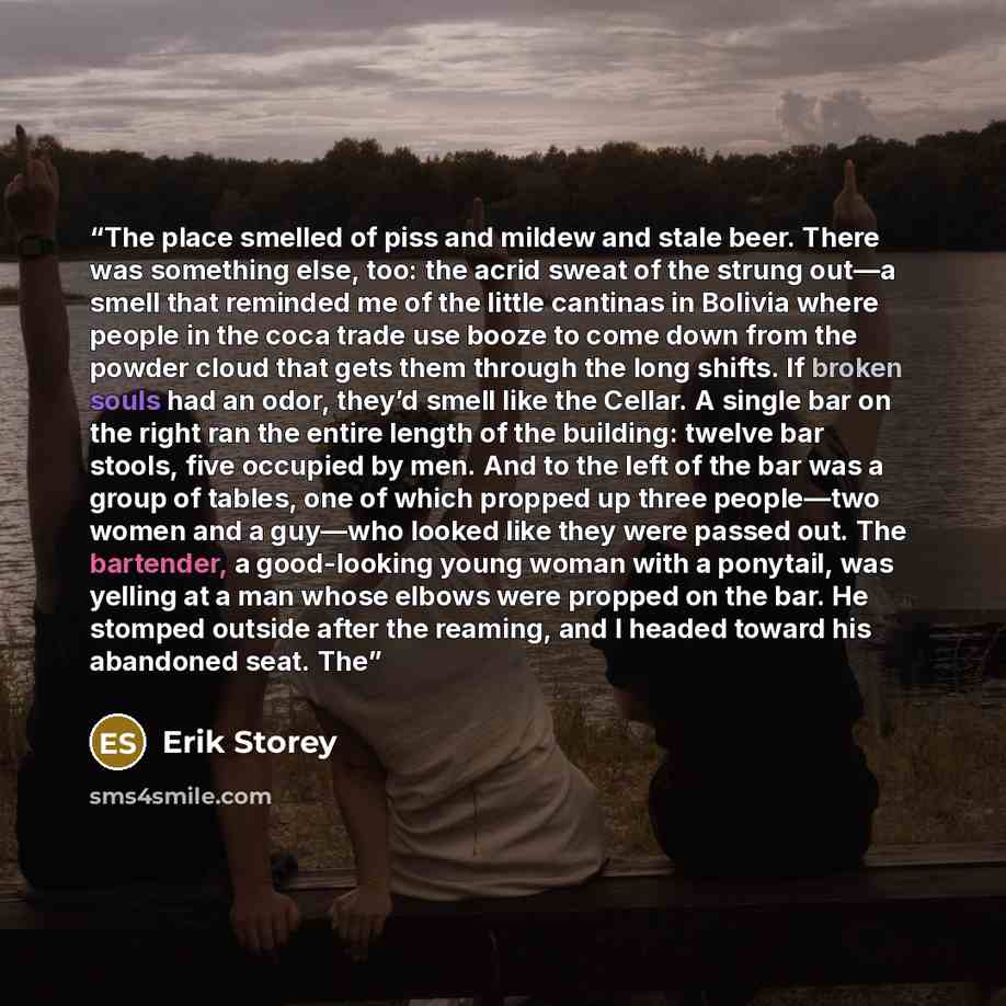 “The place smelled of piss and mildew and stale beer. There was something else, too: the acrid sweat of the strung out—a smell that reminded me of the little cantinas in Bolivia where people in the coca trade use booze to come down from the powder cloud that gets them through the long shifts. If…” quote by Erik Storey