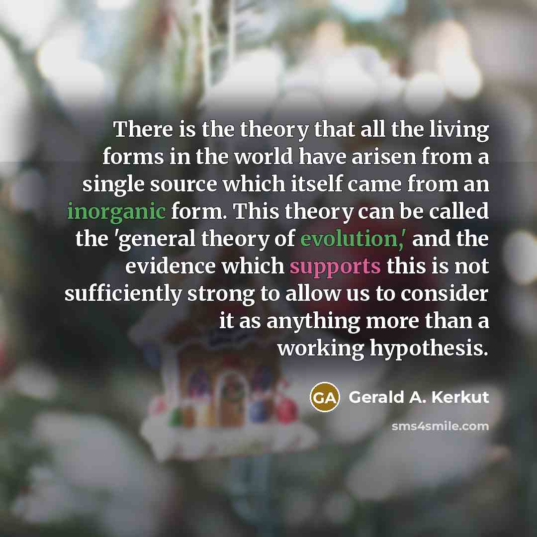 “There is the theory that all the living forms in the world have arisen from a single source which itself came from an inorganic form. This theory can be called the 'general theory of evolution,' and the evidence which supports this is not sufficiently strong to allow us to consider it as anything…” quote by Gerald A. Kerkut