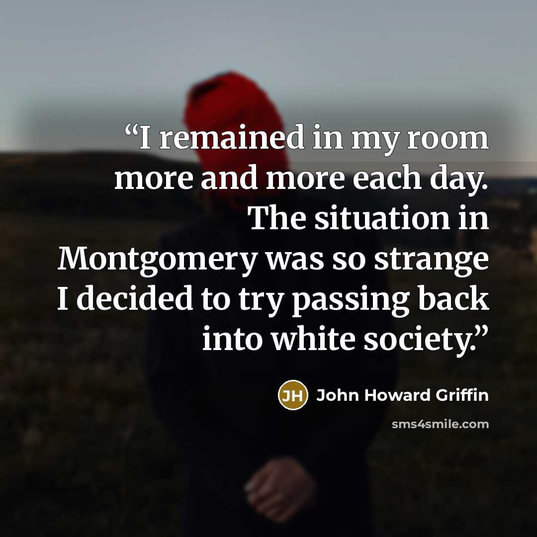 “I remained in my room more and more each day. The situation in Montgomery was so strange I decided to try passing back into white society.” quote by John Howard Griffin