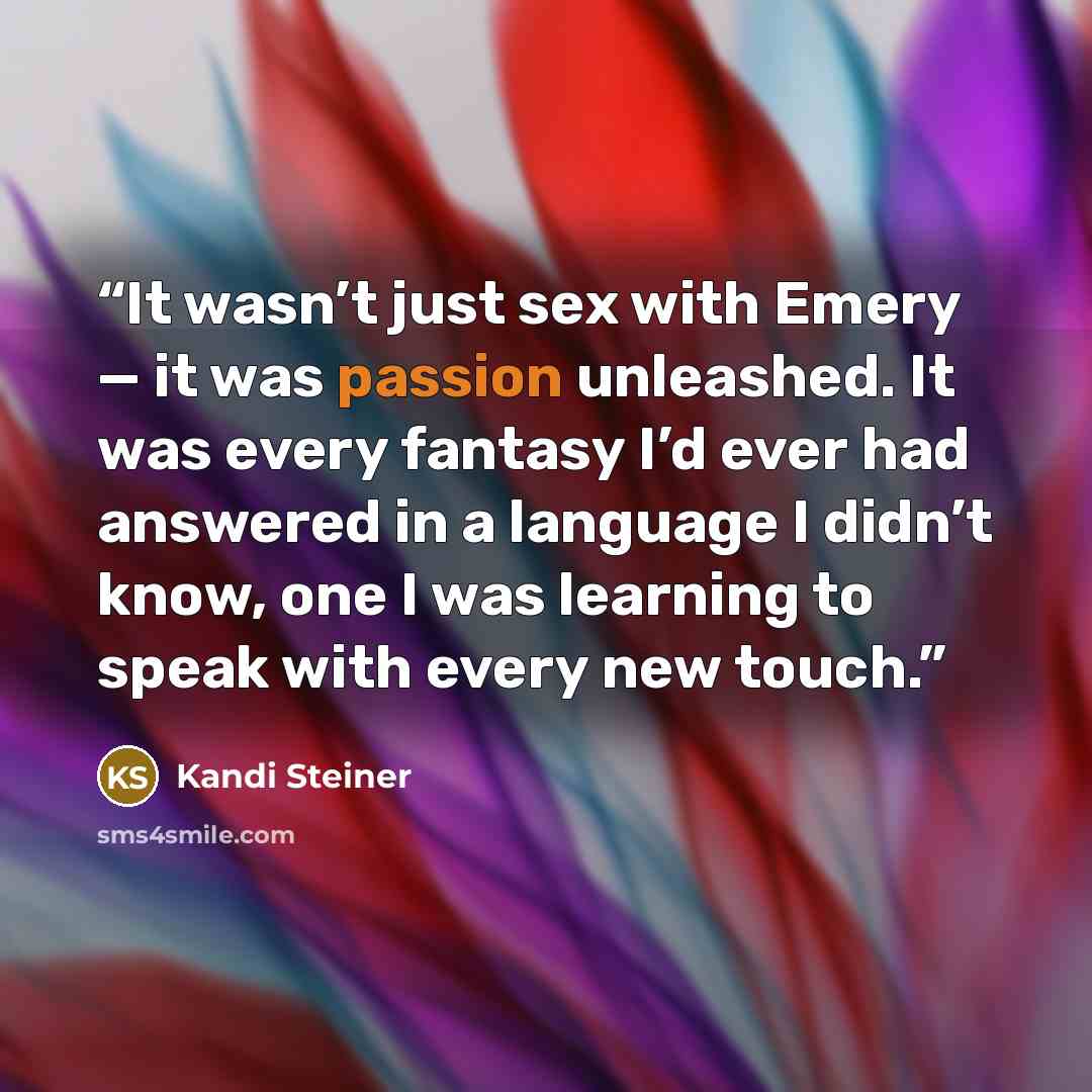 “It wasn’t just sex with Emery — it was passion unleashed. It was every fantasy I’d ever had answered in a language I didn’t know, one I was learning to speak with every new touch.” quote by Kandi Steiner