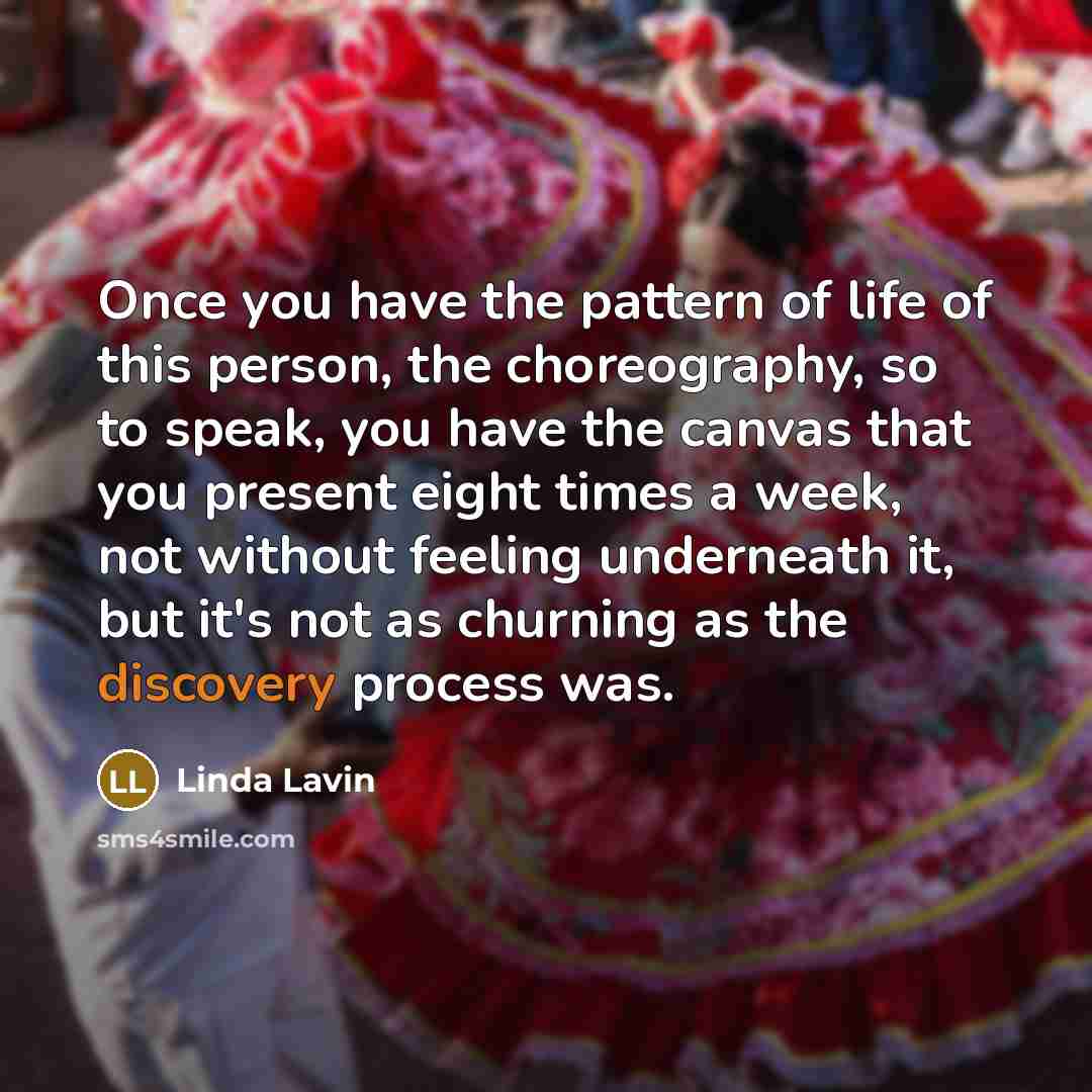 “Once you have the pattern of life of this person, the choreography, so to speak, you have the canvas that you present eight times a week, not without feeling underneath it, but it's not as churning as the discovery process was.” quote by Linda Lavin