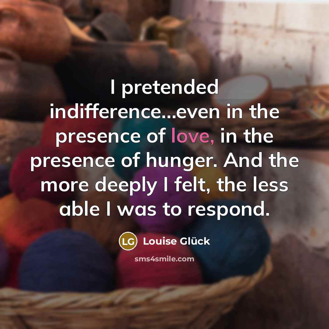 “I pretended indifference…even in the presence of love, in the…” quote by Louise Glück