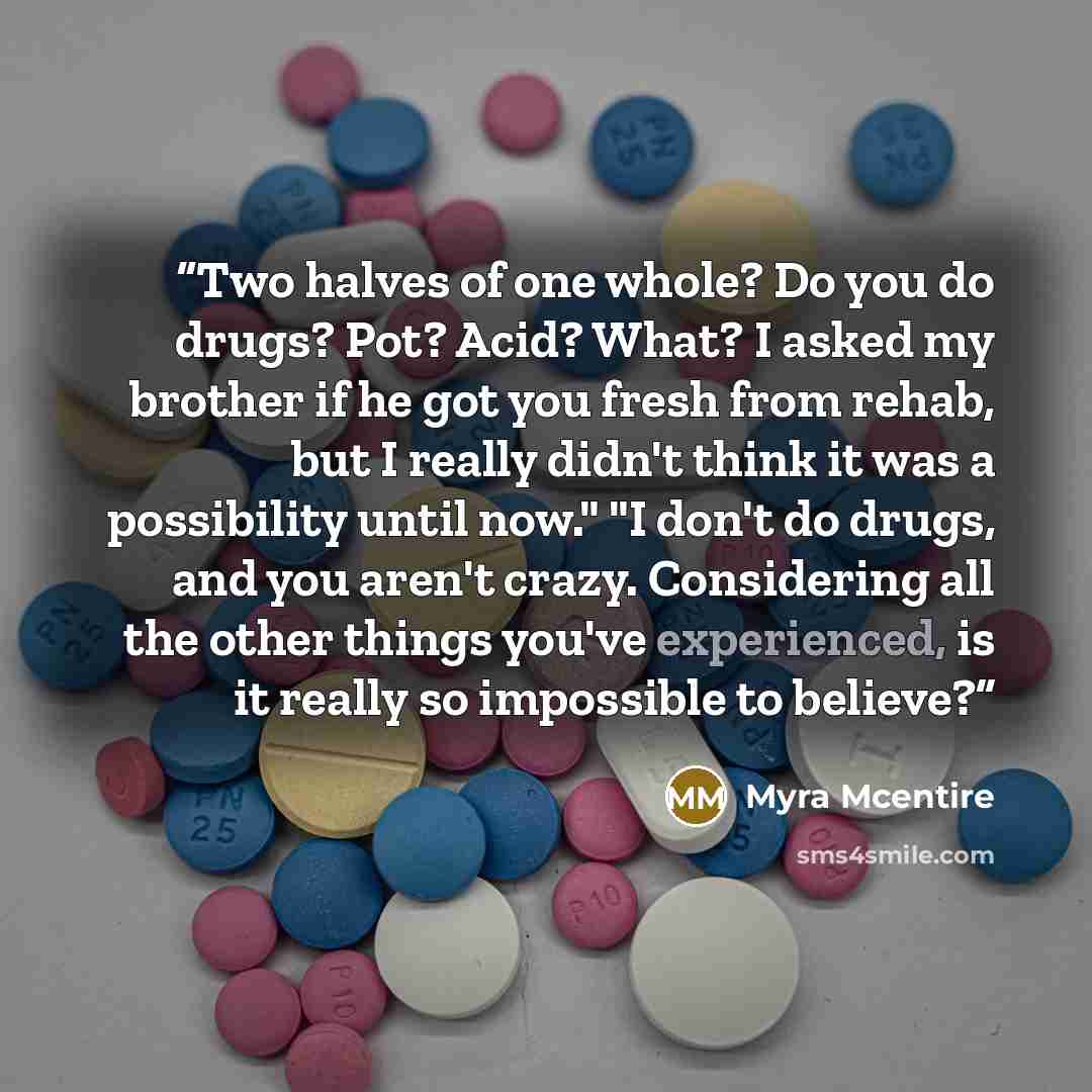 “Two halves of one whole? Do you do drugs? Pot? Acid? What? I asked my brother if he got you fresh from rehab, but I really didn't think it was a possibility until now." "I don't do drugs, and you aren't crazy. Considering all the other things you've experienced, is it really so impossible to…” quote by Myra McEntire