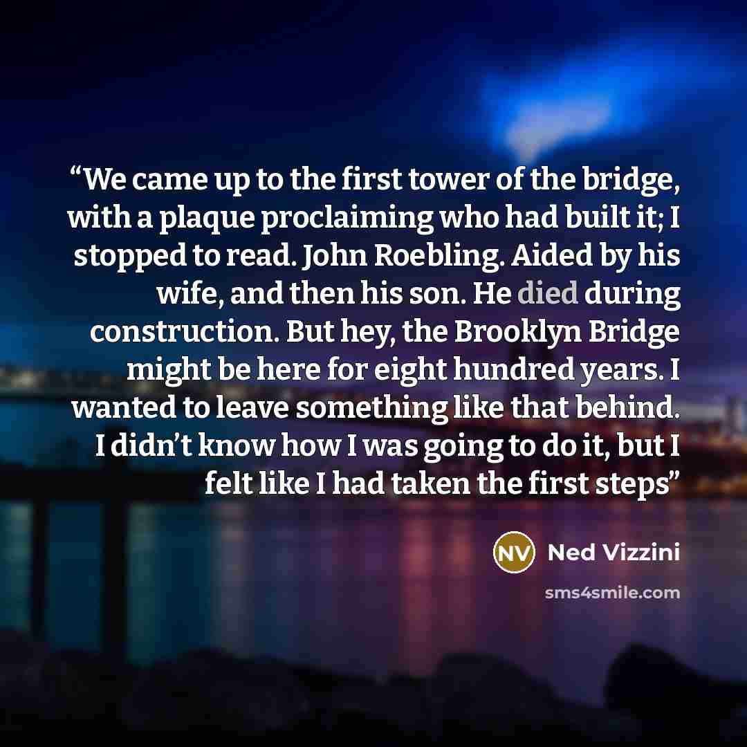 “We came up to the first tower of the bridge, with a plaque proclaiming who had built it; I stopped to read. John Roebling. Aided by his wife, and then his son. He died during construction. But hey, the Brooklyn Bridge might be here for eight hundred years. I wanted to leave something like that…” quote by Ned Vizzini