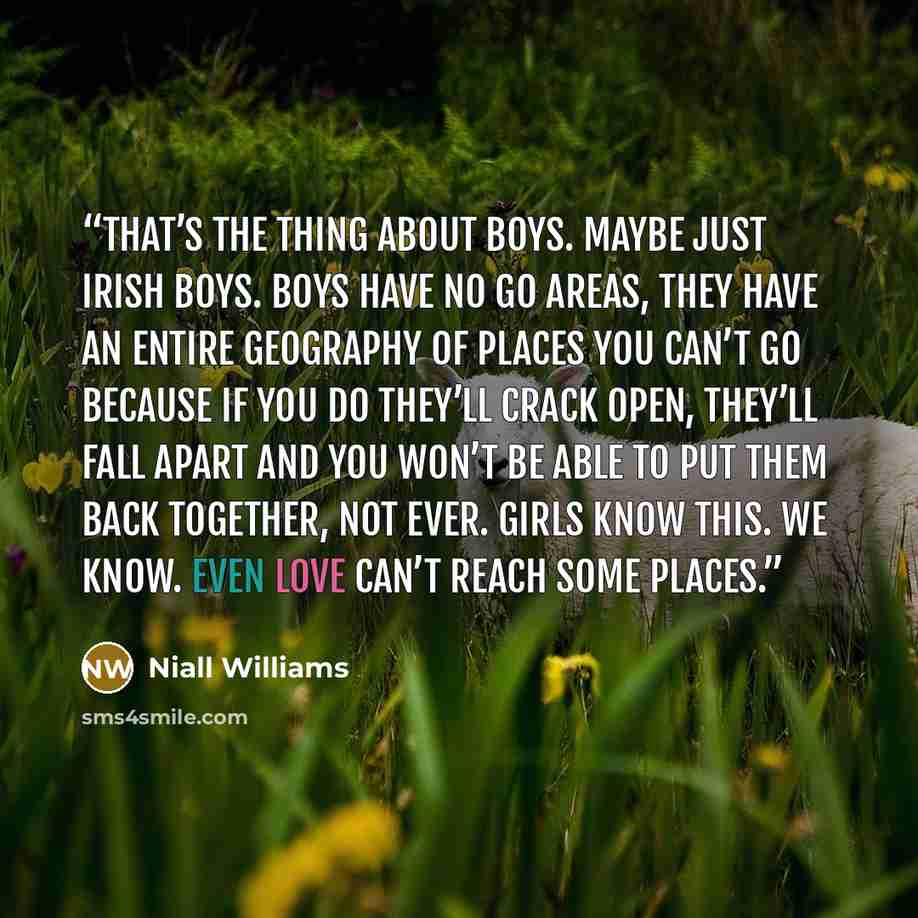 “That’s the thing about boys. Maybe just Irish boys. Boys have No Go Areas, they have an entire geography of places you can’t go because if you do they’ll crack open, they’ll fall apart and you won’t be able to put them back together, not ever. Girls know this. We know. Even love can’t reach some…” quote by Niall Williams