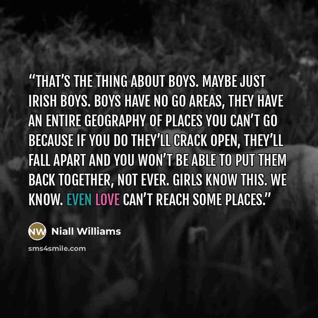 “That’s the thing about boys. Maybe just Irish boys. Boys have No Go Areas, they have an entire geography of places you can’t go because if you do they’ll crack open, they’ll fall apart and you won’t be able to put them back together, not ever. Girls know this. We know. Even love can’t reach some…” quote by Niall Williams