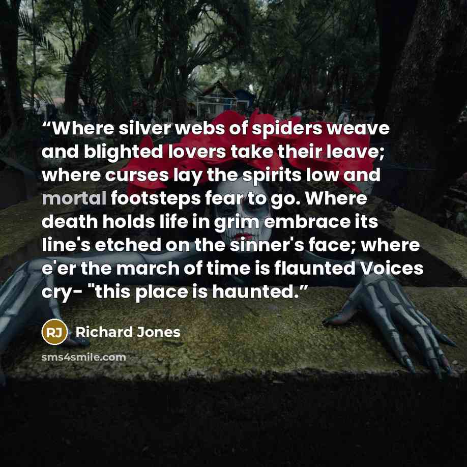 “Where silver webs of spiders weave and blighted lovers take their leave; where curses lay the spirits low and mortal footsteps fear to go. Where death holds life in grim embrace its line's etched on the sinner's face; where e'er the march of time is flaunted Voices cry- "this place is haunted.” quote by Richard Jones