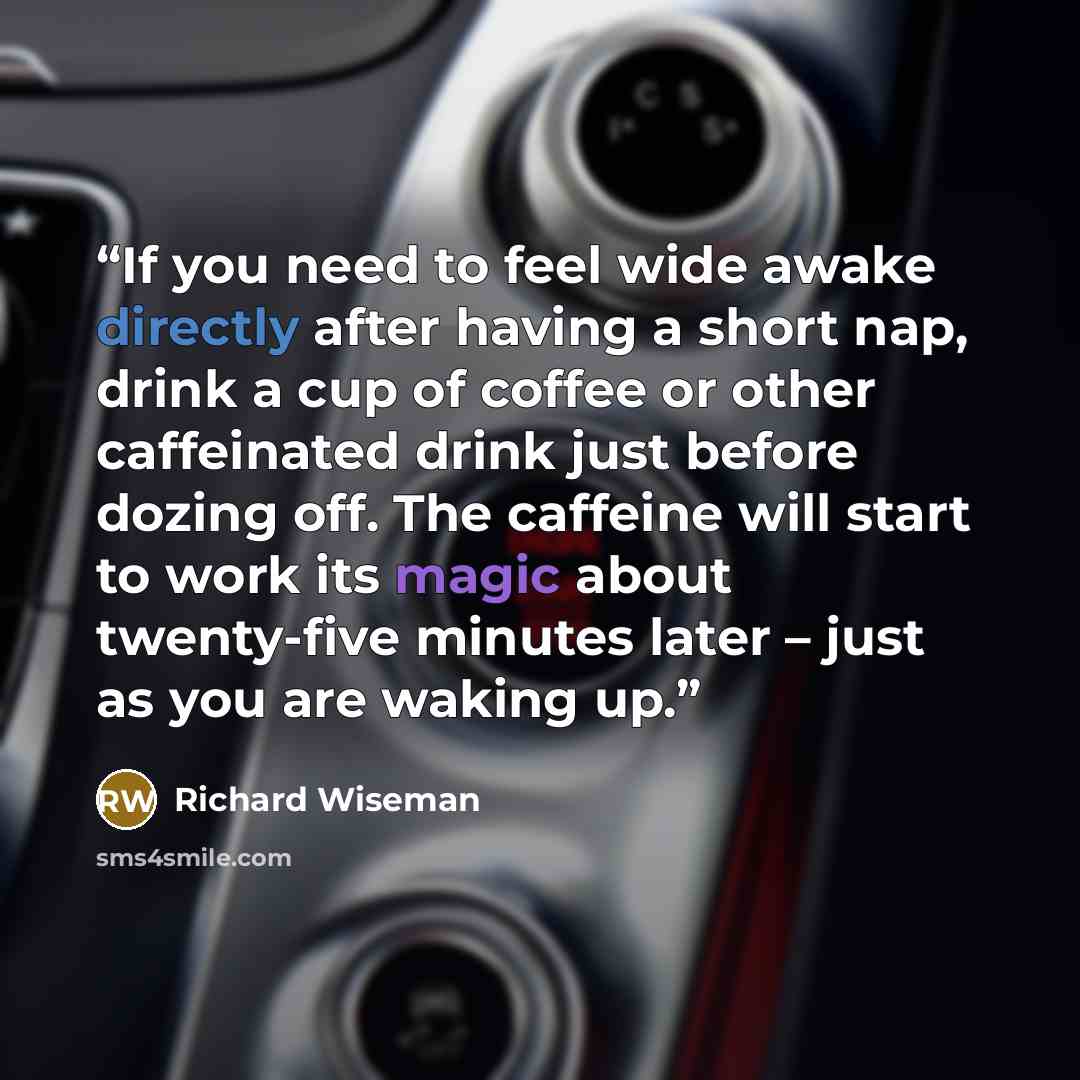 “If you need to feel wide awake directly after having a short nap, drink a cup of coffee or other caffeinated drink just before dozing off. The caffeine will start to work its magic about twenty-five minutes later – just as you are waking up.” quote by Richard Wiseman