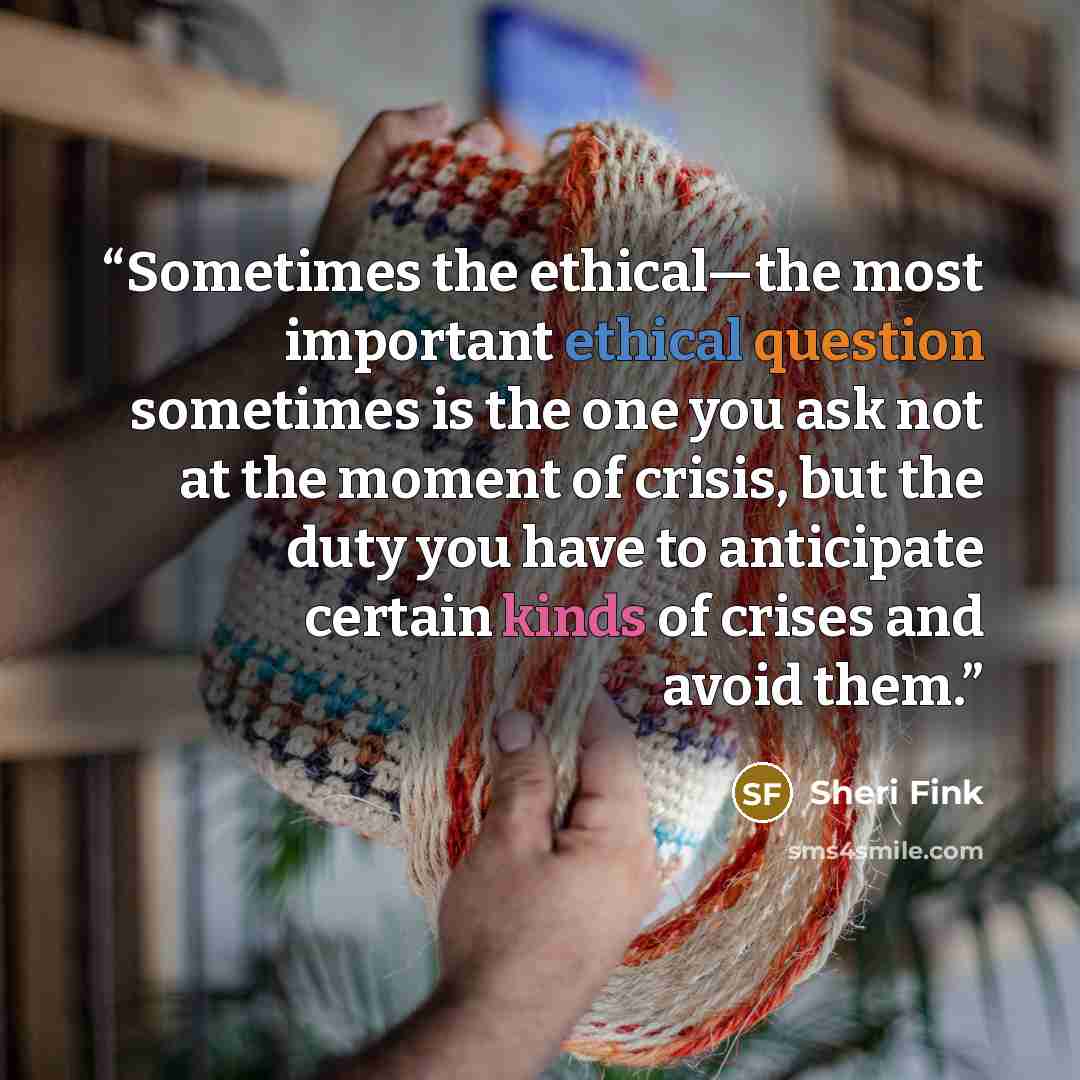 “Sometimes the ethical—the most important ethical question sometimes is the one you ask not at the moment of crisis, but the duty you have to anticipate certain kinds of crises and avoid them.” quote by Sheri Fink