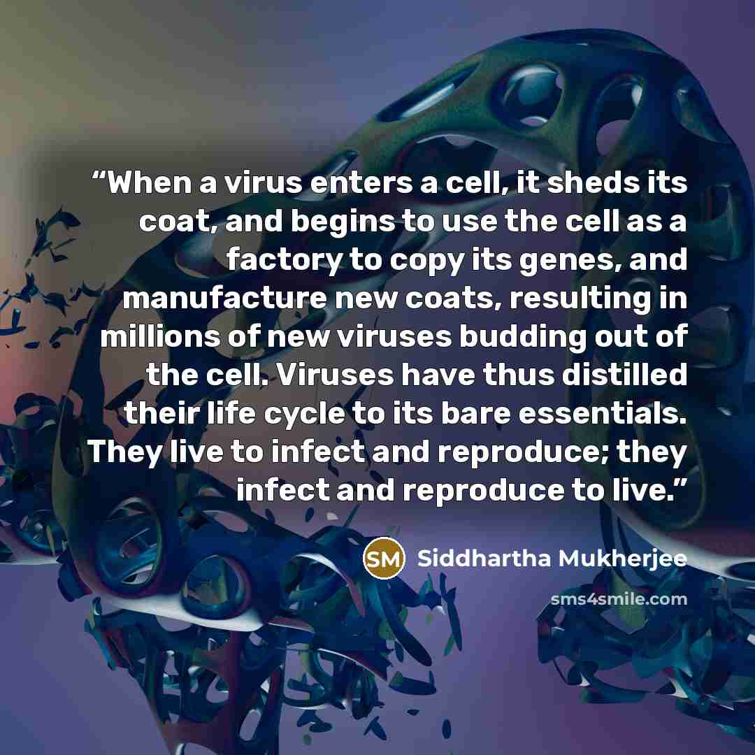 “When a virus enters a cell, it sheds its coat, and begins to use the cell as a factory to copy its genes, and manufacture new coats, resulting in millions of new viruses budding out of the cell. Viruses have thus distilled their life cycle to its bare essentials. They live to infect and reproduce…” quote by Siddhartha Mukherjee