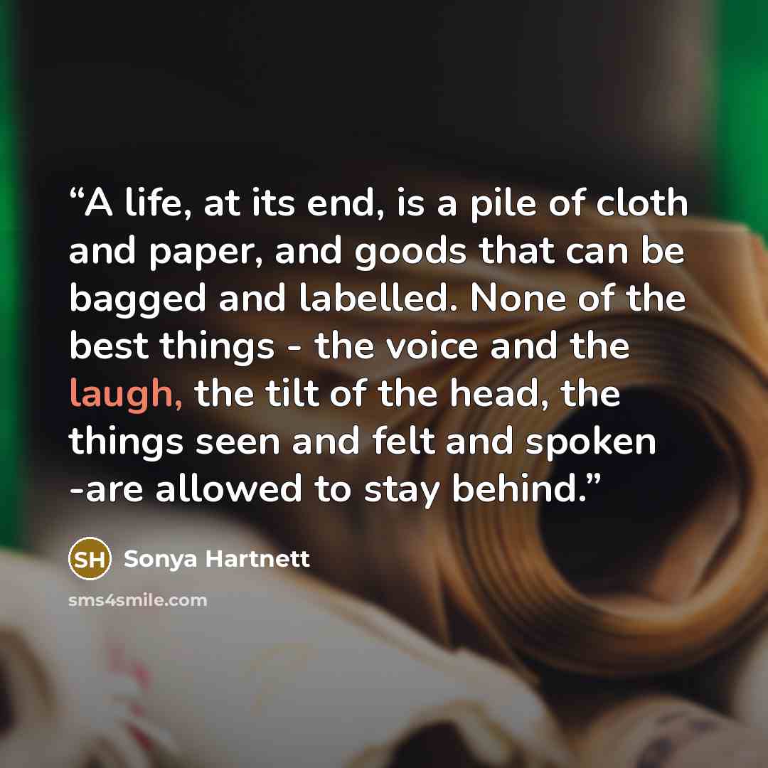 “A life, at its end, is a pile of cloth and paper, and goods that can be bagged and labelled. None of the best things - the voice and the laugh, the tilt of the head, the things seen and felt and spoken -are allowed to stay behind.” quote by Sonya Hartnett