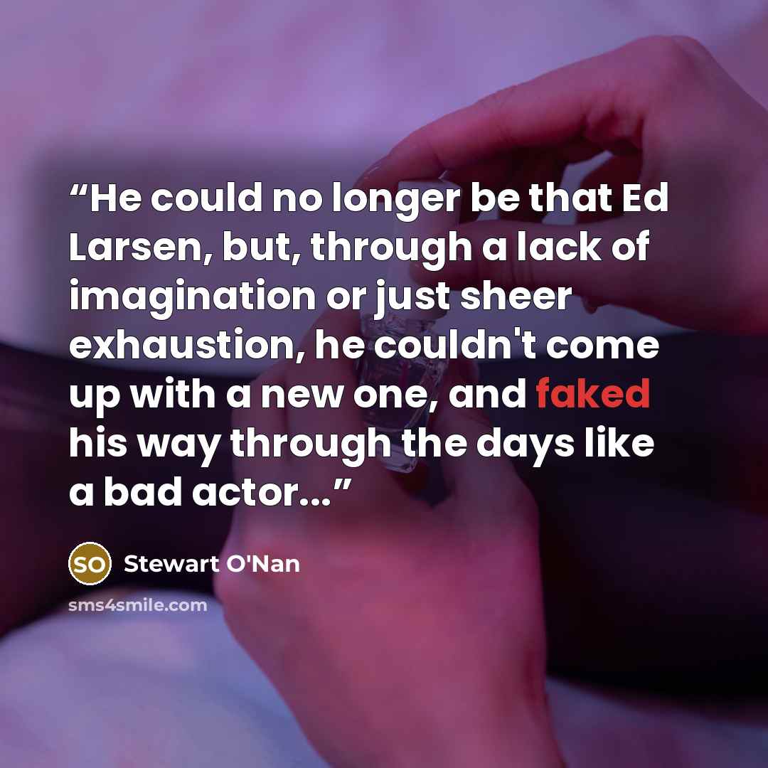 “He could no longer be that Ed Larsen, but, through a lack of imagination or just sheer exhaustion, he couldn't come up with a new one, and faked his way through the days like a bad actor...” quote by Stewart O'Nan