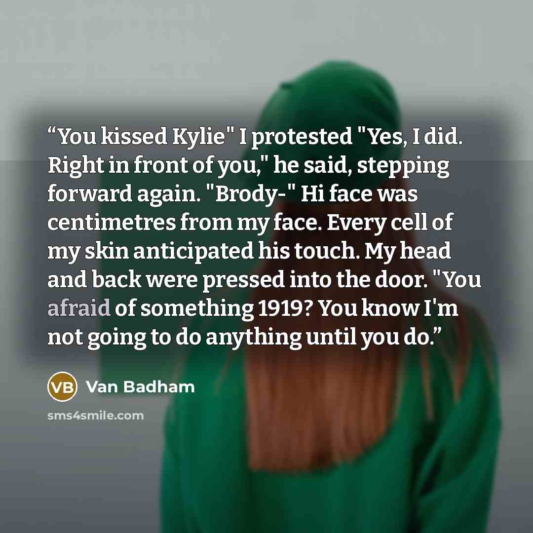 “You kissed Kylie" I protested "Yes, I did. Right in front of you," he said, stepping forward again. "Brody-" Hi face was centimetres from my face. Every cell of my skin anticipated his touch. My head and back were pressed into the door. "You afraid of something 1919? You know I'm not going to do…” quote by Van Badham