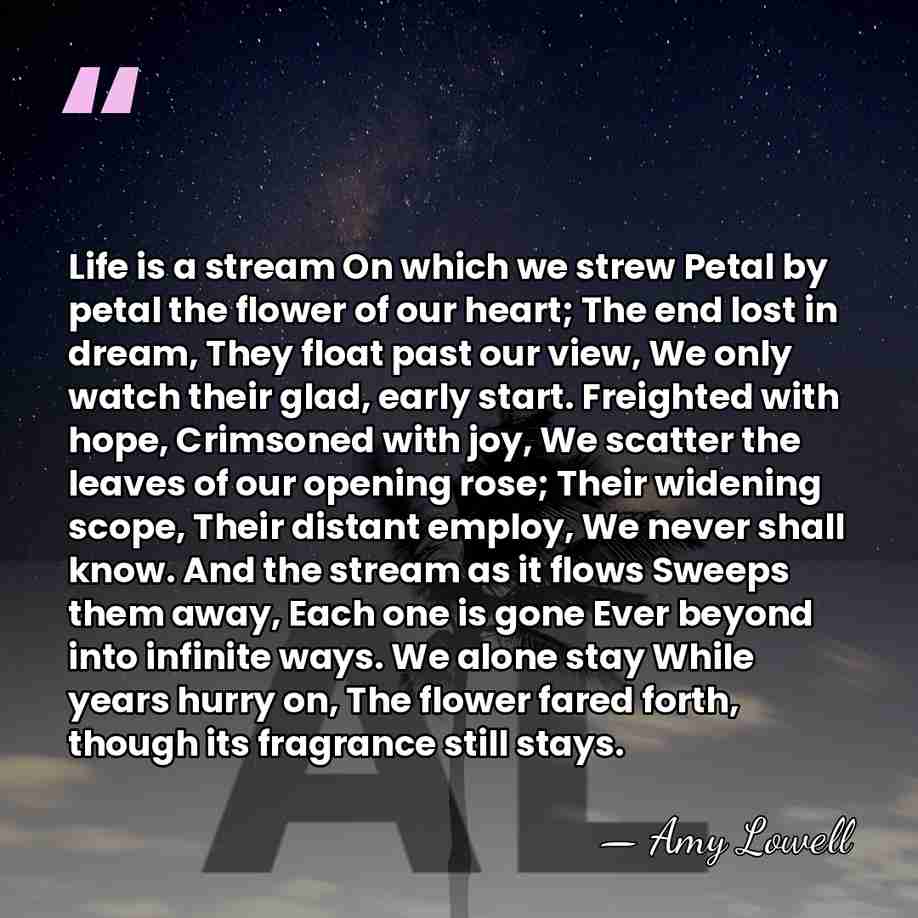 Life is a stream On which we strew Petal by petal the&hellip; - Amy Lowell