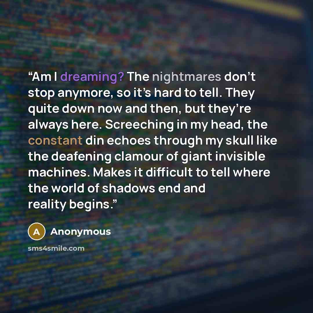 “Am I dreaming? The nightmares don’t stop anymore, so it’s hard to tell. They quite down now and then, but they’re always here. Screeching in my head, the constant din echoes through my skull like the deafening clamour of giant invisible machines. Makes it difficult to tell where the world of…” quote by Anonymous