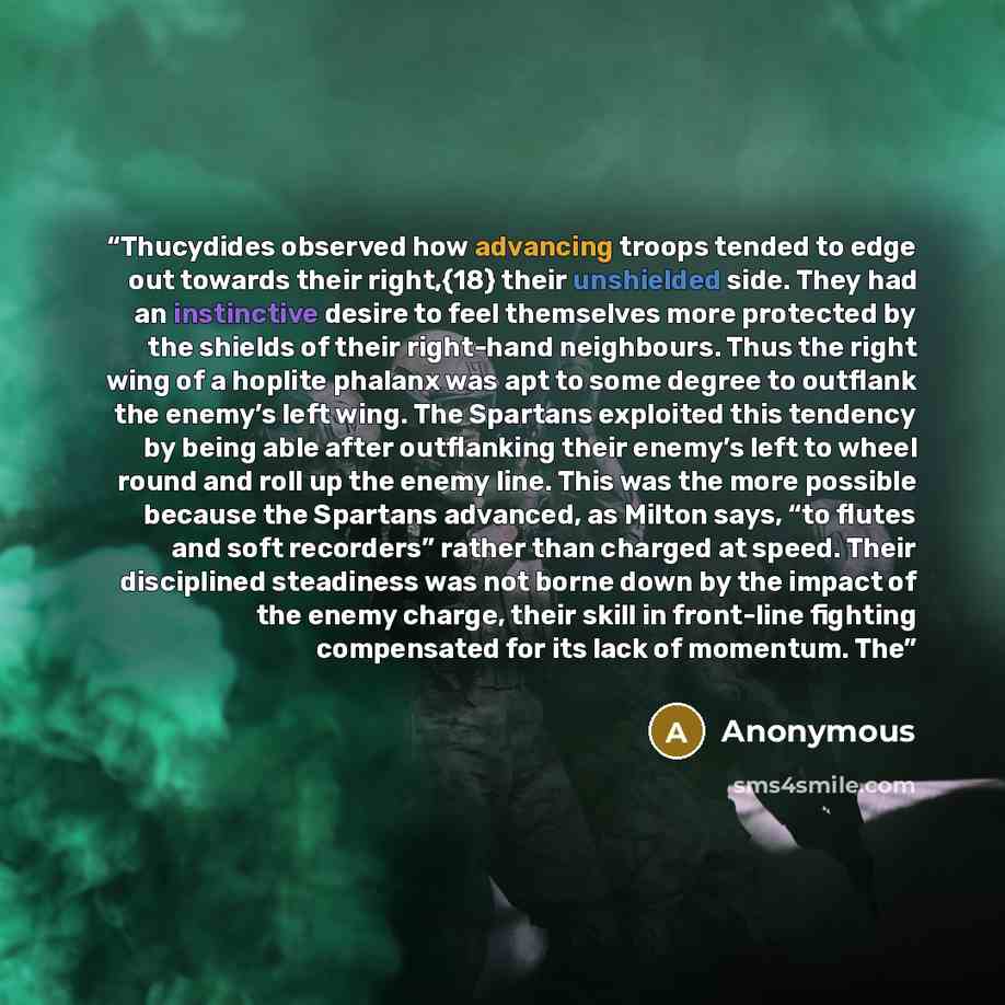 “Thucydides observed how advancing troops tended to edge out towards their right,{18} their unshielded side. They had an instinctive desire to feel themselves more protected by the shields of their right-hand neighbours. Thus the right wing of a hoplite phalanx was apt to some degree to outflank…” quote by Anonymous