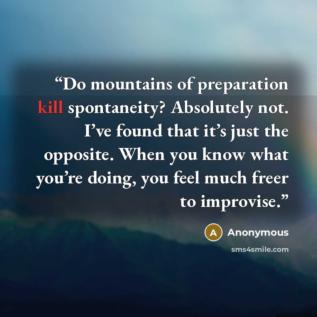 “Do mountains of preparation kill spontaneity? Absolutely not. I’ve found that it’s just the opposite. When you know what you’re doing, you feel much freer to improvise.” quote by Anonymous