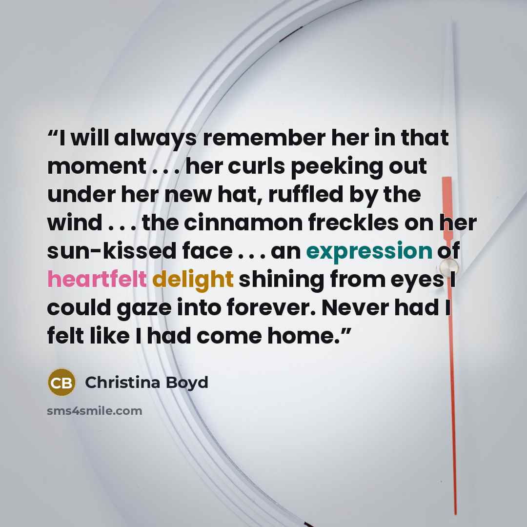 “I will always remember her in that moment . . . her curls peeking out under her new hat, ruffled by the wind . . . the cinnamon freckles on her sun-kissed face . . . an expression of heartfelt delight shining from eyes I could gaze into forever. Never had I felt like I had come home.” quote by Christina Boyd