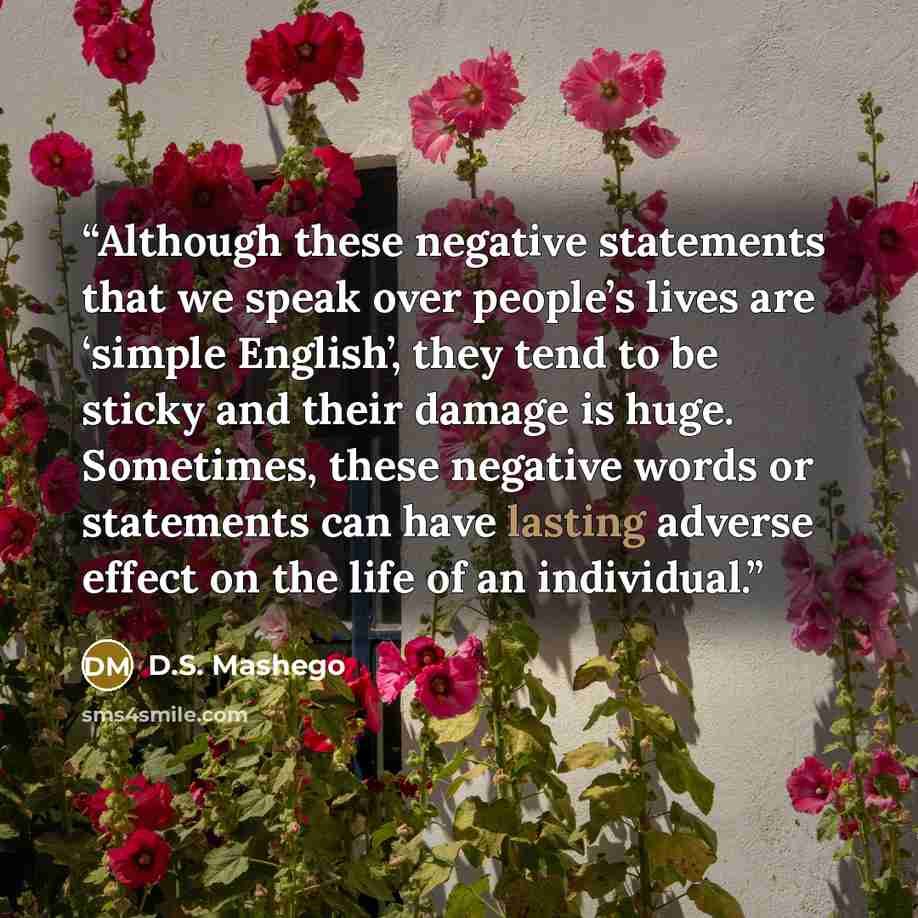 “Although these negative statements that we speak over people’s lives are ‘simple English’, they tend to be sticky and their damage is huge. Sometimes, these negative words or statements can have lasting adverse effect on the life of an individual.” quote by D.S. Mashego