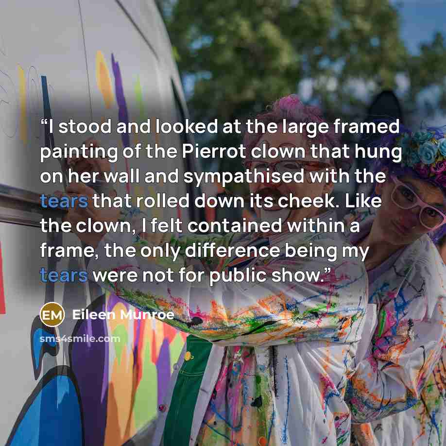 “I stood and looked at the large framed painting of the Pierrot clown that hung on her wall and sympathised with the tears that rolled down its cheek. Like the clown, I felt contained within a frame, the only difference being my tears were not for public show.” quote by Eileen Munroe