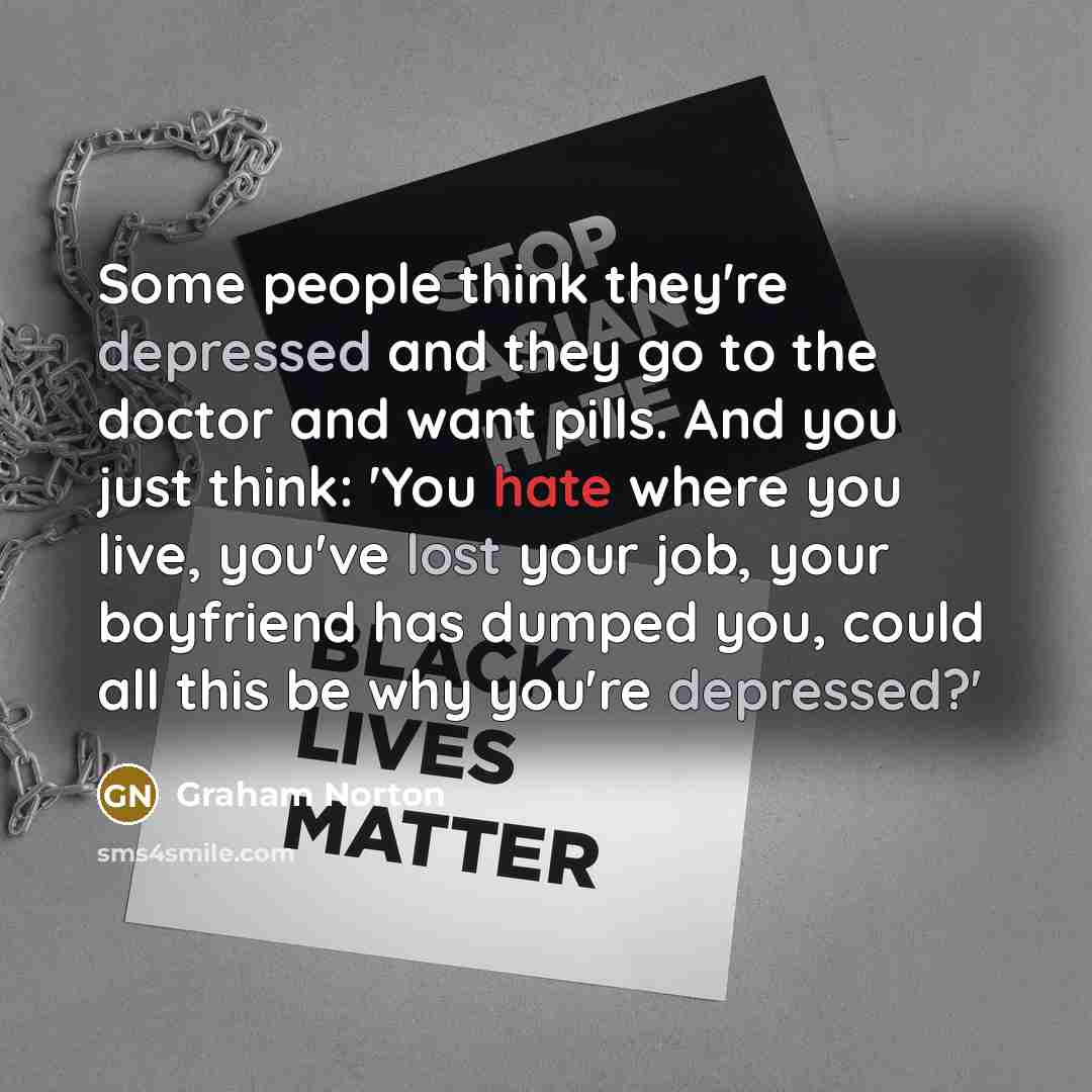 “Some people think they're depressed and they go to the doctor and want pills. And you just think: 'You hate where you live, you've lost your job, your boyfriend has dumped you, could all this be why you're depressed?'” quote by Graham Norton