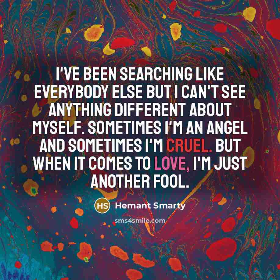 “I've been searching like everybody else but I can't see anything different about myself. Sometimes I'm an angel and sometimes I'm cruel. But when it comes to love, I'm just another fool.” quote by Hemant Smarty