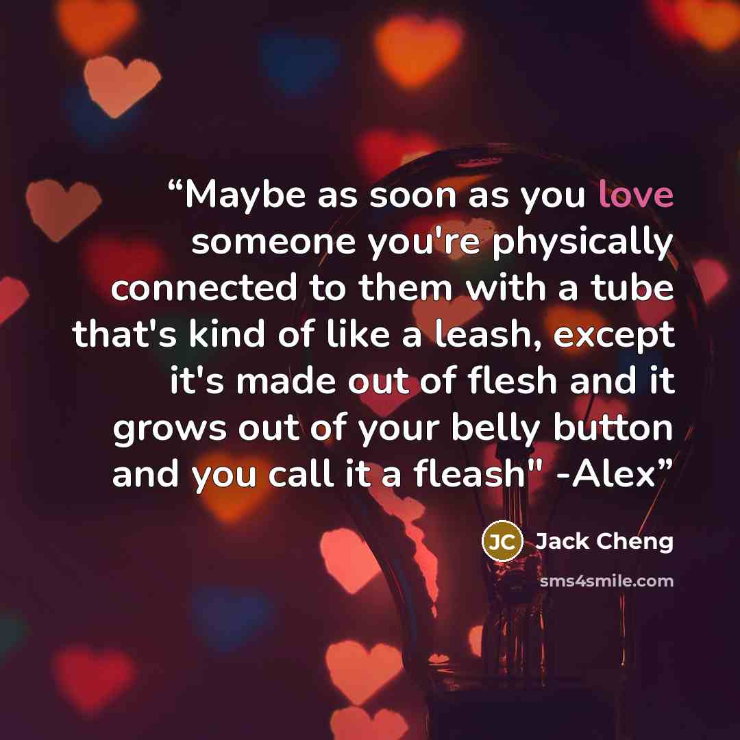 “Maybe as soon as you love someone you're physically connected to them with a tube that's kind of like a leash, except it's made out of flesh and it grows out of your belly button and you call it a fleash" -Alex” quote by Jack Cheng