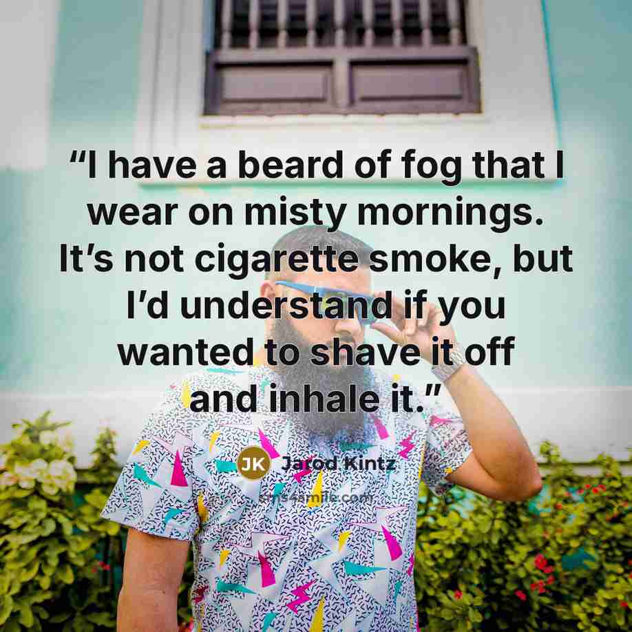 “I have a beard of fog that I wear on misty mornings. It’s not cigarette smoke, but I’d understand if you wanted to shave it off and inhale it.” quote by Jarod Kintz