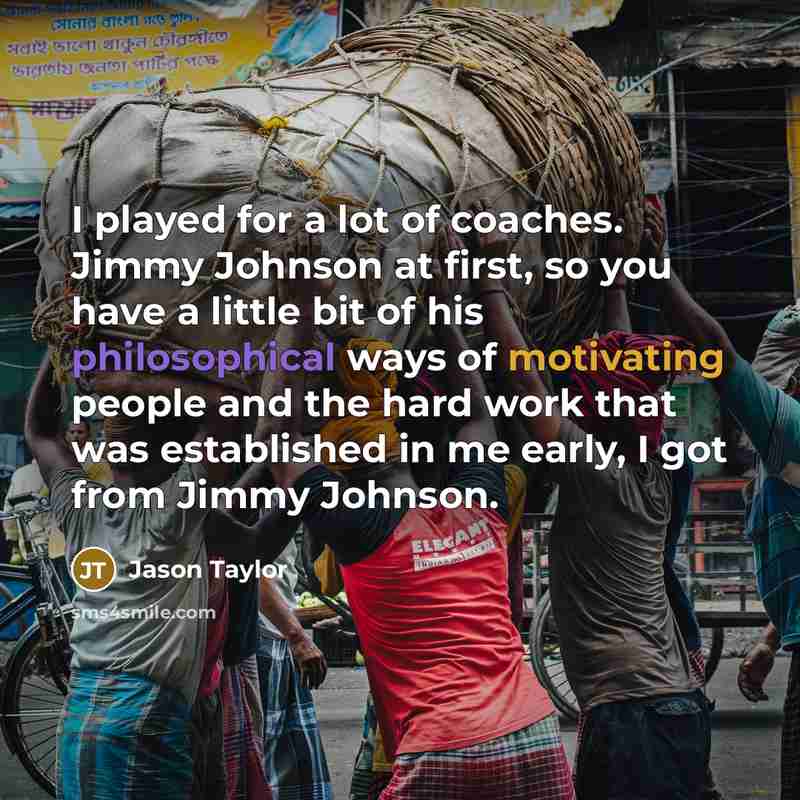 “I played for a lot of coaches. Jimmy Johnson at first, so you have a little bit of his philosophical ways of motivating people and the hard work that was established in me early, I got from Jimmy Johnson.” quote by Jason Taylor