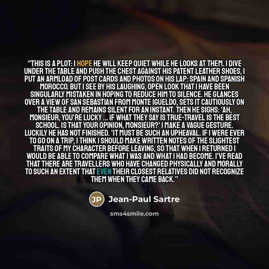 “This is a plot: I hope he will keep quiet while he looks at them. I dive under the table and push the chest against his patent leather shoes, I put an armload of post cards and photos on his lap: Spain and Spanish Morocco. But I see by his laughing, open look that I have been singularly mistaken…” quote by Jean-Paul Sartre