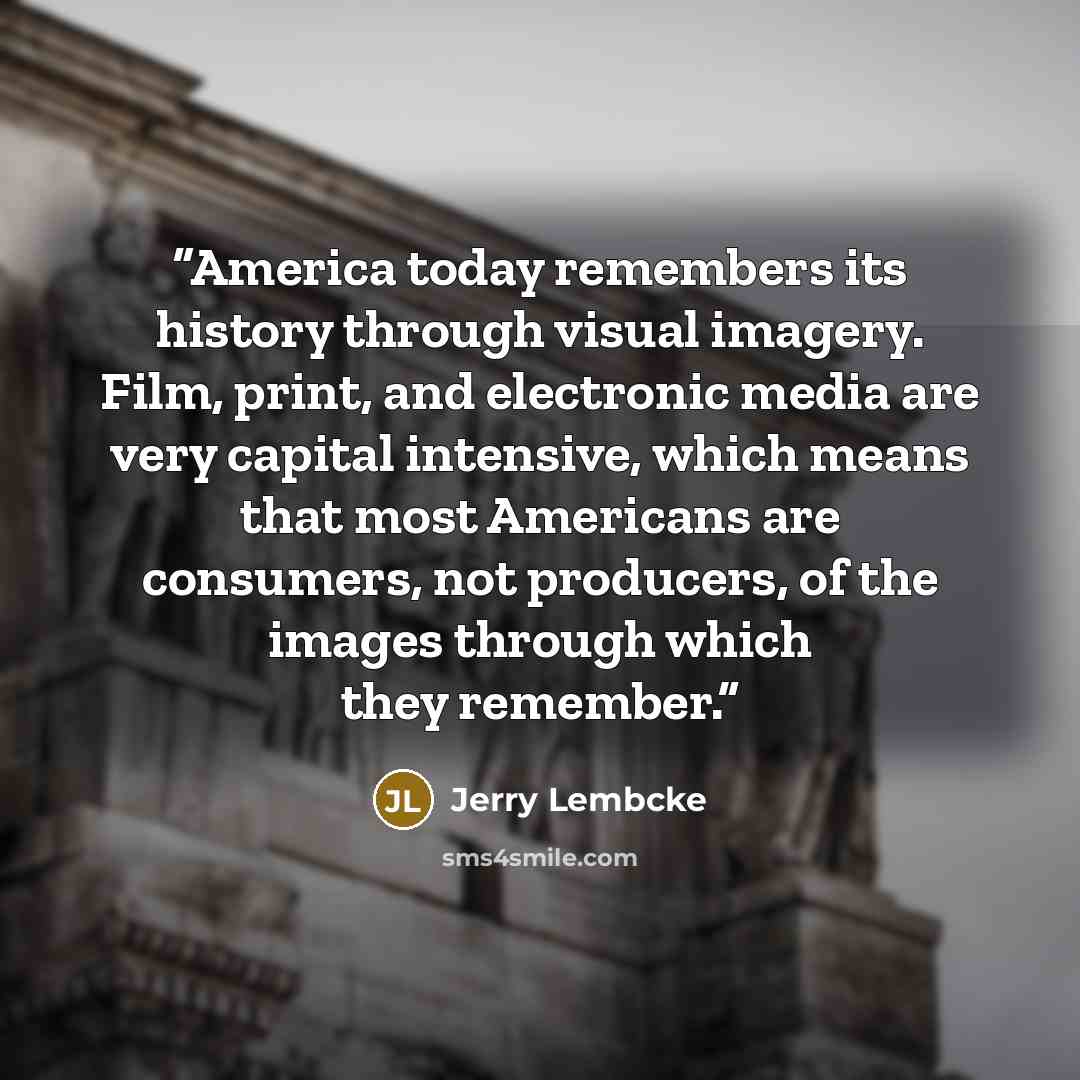 “America today remembers its history through visual imagery. Film, print, and electronic media are very capital intensive, which means that most Americans are consumers, not producers, of the images through which they remember.” quote by Jerry Lembcke