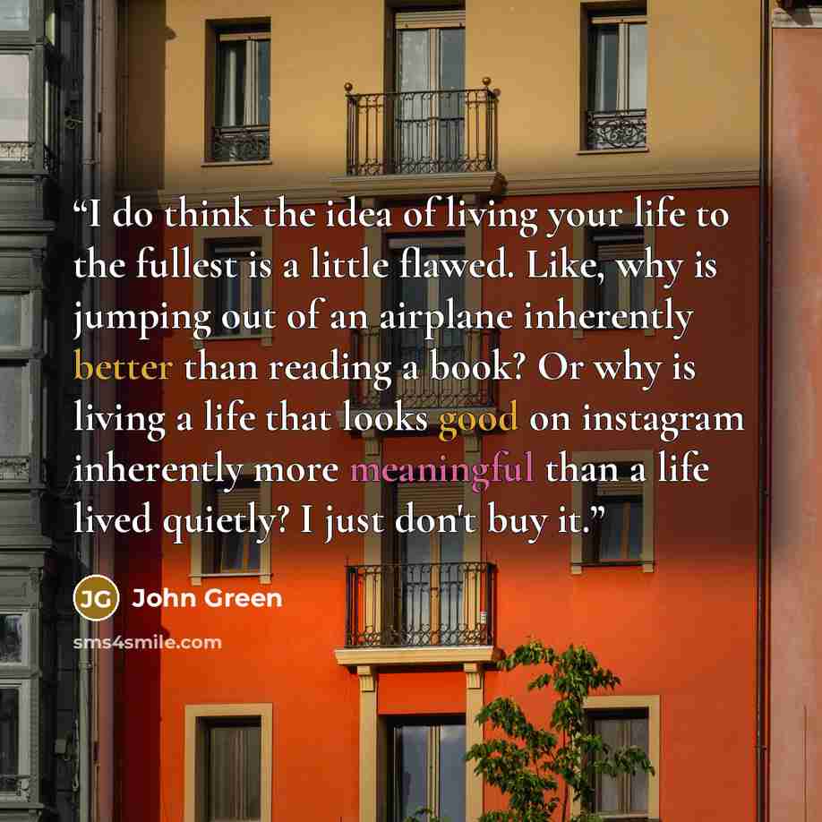 “I do think the idea of living your life to the fullest is a little flawed. Like, why is jumping out of an airplane inherently better than reading a book? Or why is living a life that looks good on instagram inherently more meaningful than a life lived quietly? I just don't buy it.” quote by John Green